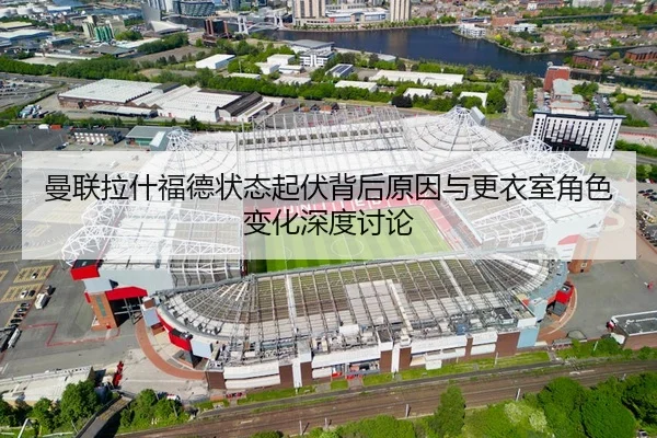 曼联拉什福德状态起伏背后原因与更衣室角色变化深度讨论