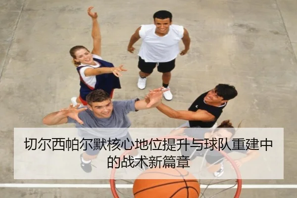 切尔西帕尔默核心地位提升与球队重建中的战术新篇章