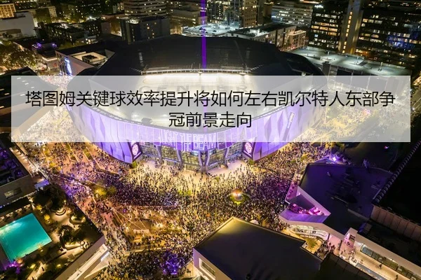 塔图姆关键球效率提升将如何左右凯尔特人东部争冠前景走向