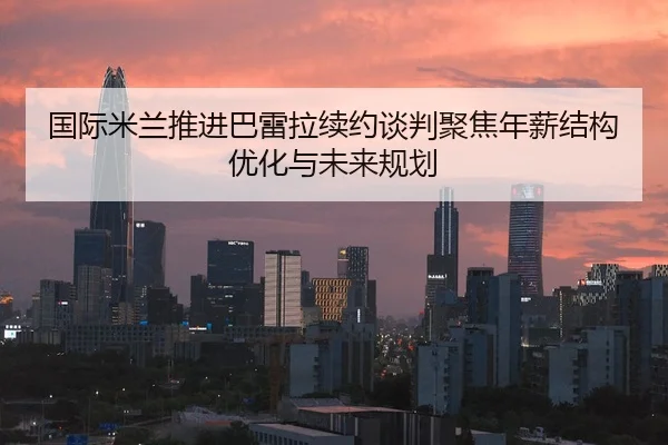 国际米兰推进巴雷拉续约谈判聚焦年薪结构优化与未来规划