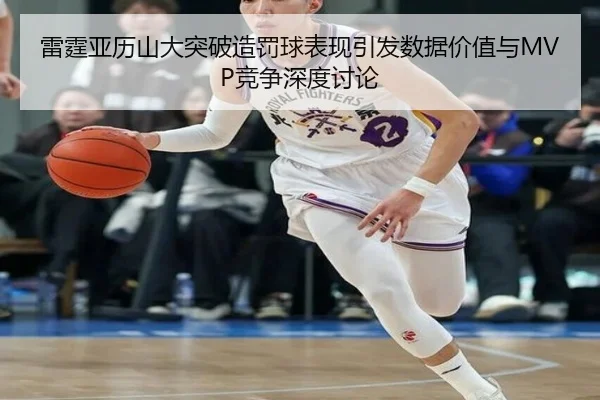 雷霆亚历山大突破造罚球表现引发数据价值与MVP竞争深度讨论