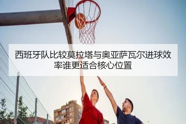 西班牙队比较莫拉塔与奥亚萨瓦尔进球效率谁更适合核心位置