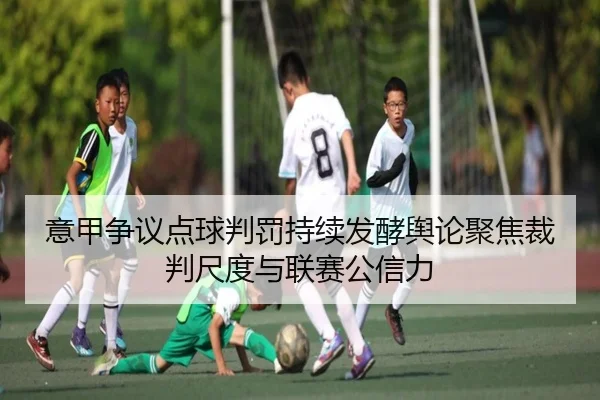 意甲争议点球判罚持续发酵舆论聚焦裁判尺度与联赛公信力
