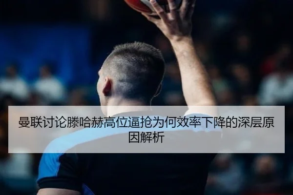 曼联讨论滕哈赫高位逼抢为何效率下降的深层原因解析