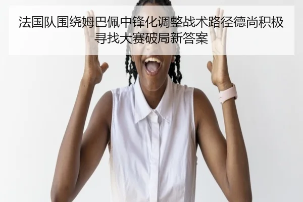 法国队围绕姆巴佩中锋化调整战术路径德尚积极寻找大赛破局新答案