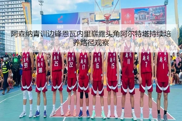 阿森纳青训边锋恩瓦内里崭露头角阿尔特塔持续培养路径观察