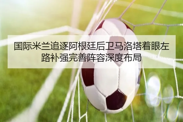 国际米兰追逐阿根廷后卫马洛塔着眼左路补强完善阵容深度布局